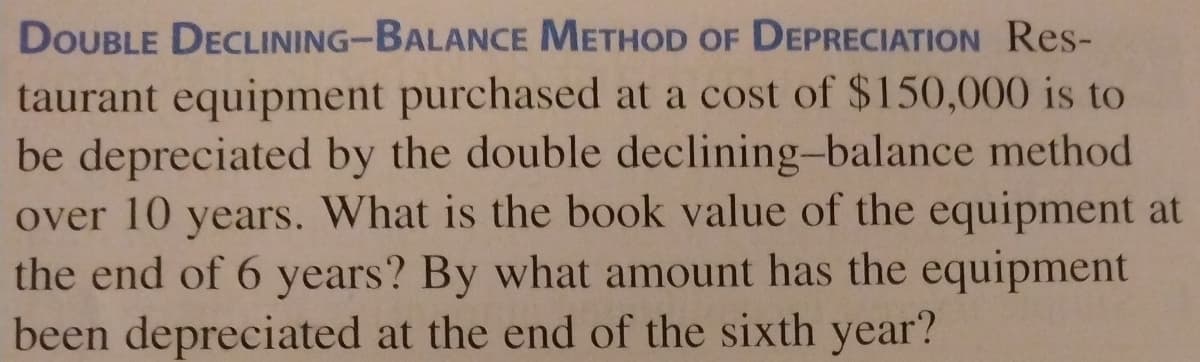 DOUBLE DECLINING-BALANCE METHOD OF DEPRECIATION Res-
taurant equipment purchased at a cost of $150,000 is to
be depreciated by the double declining-balance method
over 10 years. What is the book value of the equipment at
the end of 6 years? By what amount has the equipment
been depreciated at the end of the sixth year?
