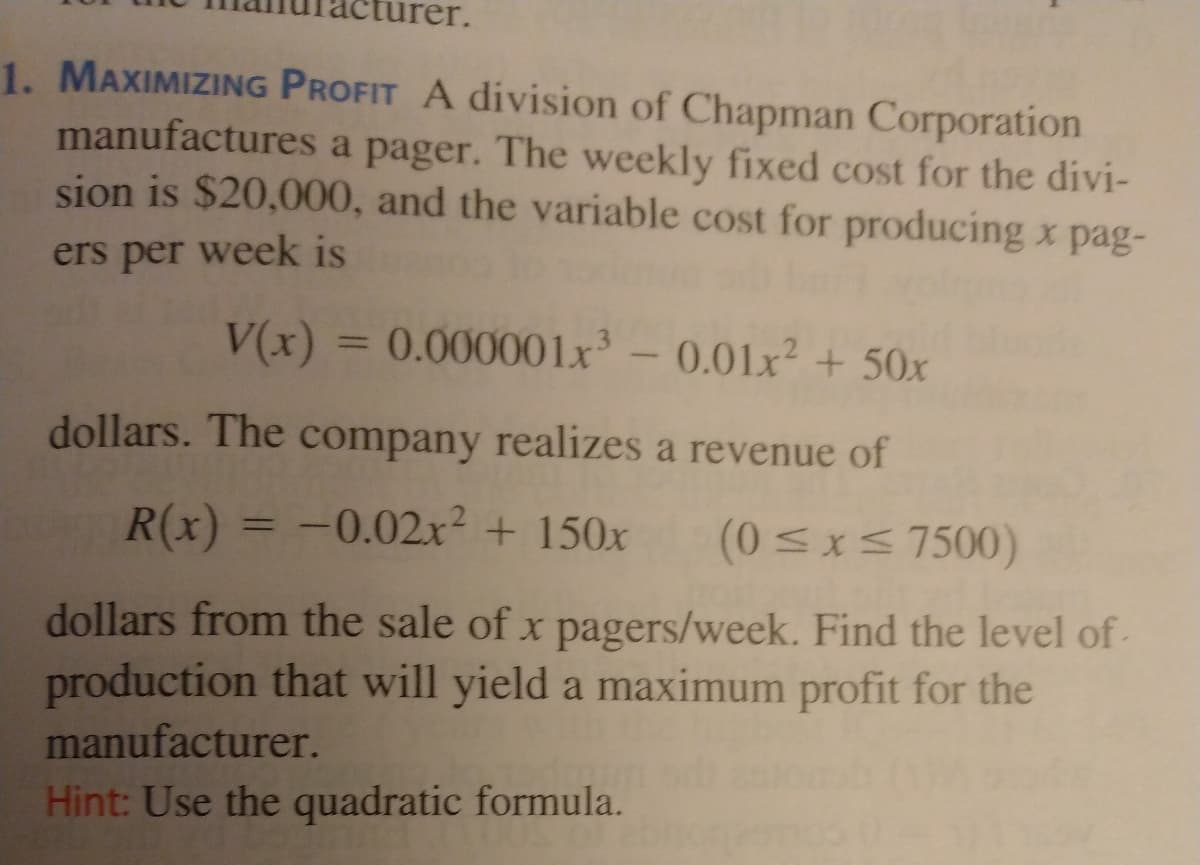1. MAXIMIZING PROFIT A division of Chapman Corporation
manufactures a pager. The weekly fixed cost for the divi-
sion is $20,000, and the variable cost for producing x pag-
ers per week is
V(x) = 0.000001x - 0.01x² + 50x
%3D
dollars. The company realizes a revenue of
R(x) = -0.02x² + 150x
(0 <x< 7500)
%3D
dollars from the sale of x pagers/week. Find the level of-
production that will yield a maximum profit for the
manufacturer.
Hint: Use the quadratic formula.
