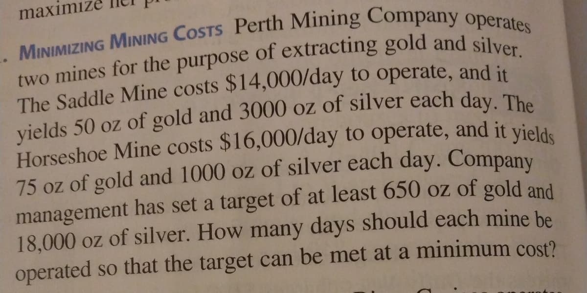 maximize
The Saddle Mine costs $14,000/day to operate, and it
vields 50 oz of gold and 3000 oz of silver each day The
Horseshoe Mine costs $16,000/day to operate, and it vield.
management has set a target of at least 650 oz of gold and
18,000 oz of silver. How many days should each mine be
operated so that the target can be met at a minimum cost?
