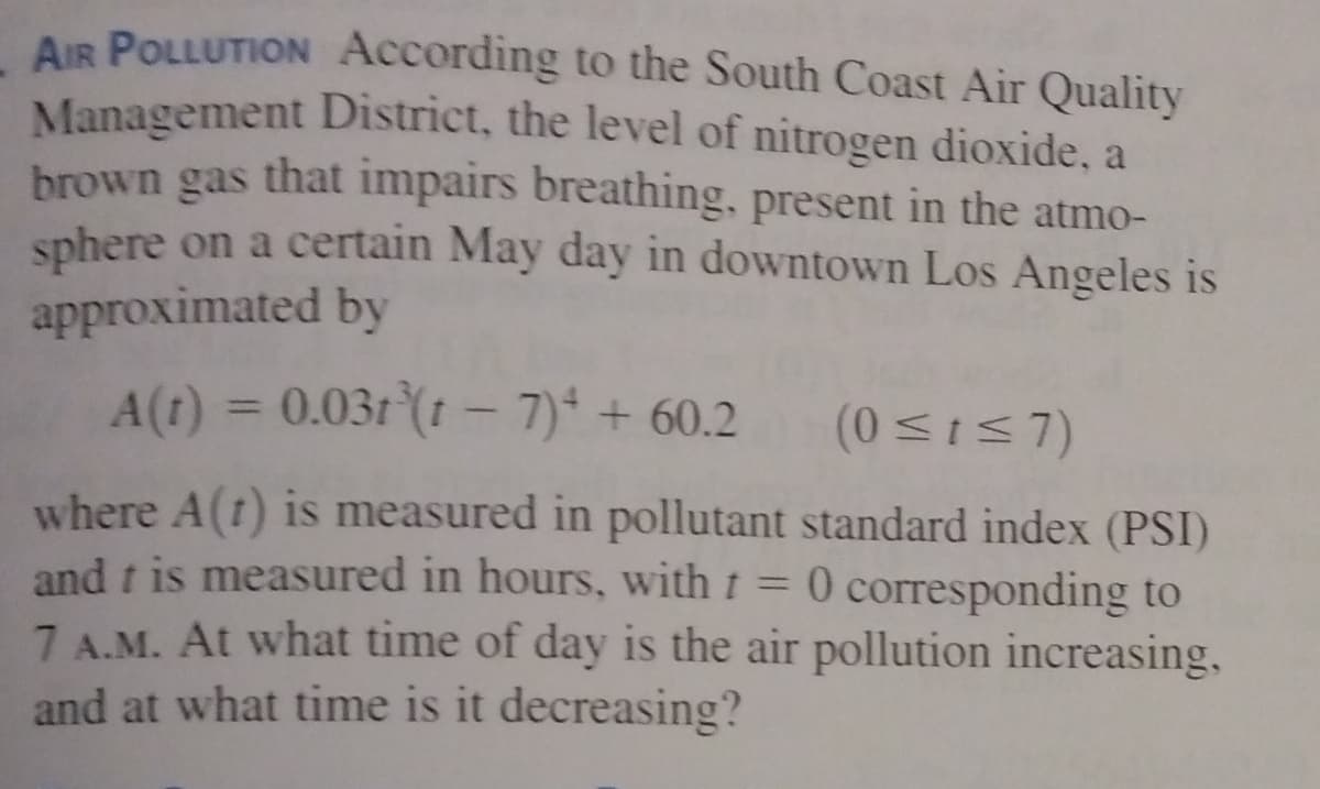 AIR POLLUTION According to the South Coast Air Quality
Management District, the level of nitrogen dioxide, a
brown gas that impairs breathing, present in the atmo-
sphere on a certain May day in downtown Los Angeles is
approximated by
A(t) = 0.031 (1 - 7) + 60.2
(0 sI57)
where A(t) is measured in pollutant standard index (PSI)
and t is measured in hours, with t = 0 corresponding to
7 A.M. At what time of day is the air pollution increasing,
and at what time is it decreasing?
%3D
