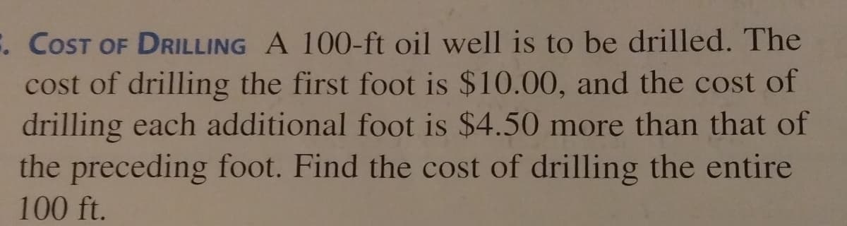 . COST OF DRILLING A 100-ft oil well is to be drilled. The
cost of drilling the first foot is $10.00, and the cost of
drilling each additional foot is $4.50 more than that of
the preceding foot. Find the cost of drilling the entire
100 ft.
