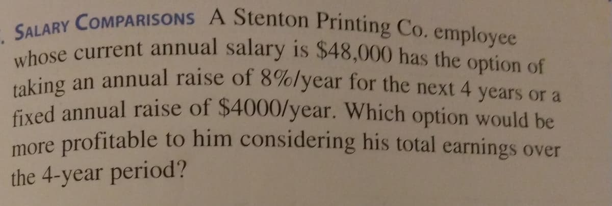 SALARY COMPARISONS A Stenton Printing Co. employee
taking an annual raise of 8%/year for the next 4 years or a
whose current annual salary is $48,000 has the option of
4
fixed annual raise of $4000/year. Which option would be
more profitable to him considering his total earnings over
the 4-year period?

