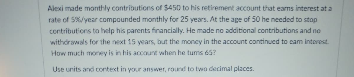 Alexi made monthly contributions of $450 to his retirement account that earns interest at a
rate of 5%/year compounded monthly for 25 years. At the age of 50 he needed to stop
contributions to help his parents financially. He made no additional contributions and no
withdrawals for the next 15 years, but the money in the account continued to earn interest.
How much money is in his account when he turns 65?
Use units and context in your answer, round to two decimal places.
