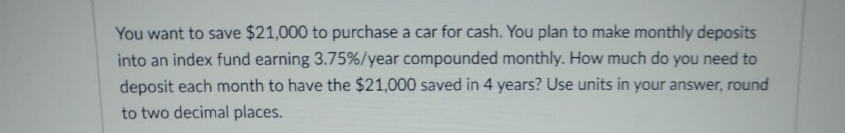 You want to save $21,000 to purchase a car for cash. You plan to make monthly deposits
into an index fund earning 3.75%/year compounded monthly. How much do you need to
deposit each month to have the $21,000 saved in 4 years? Use units in your answer, round
to two decimal places.
