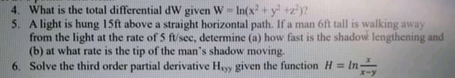 4. What is the total differential dW given W- In(x+y +z)?
5. A light is hung 15ft above a straight horizontal path. If a man 6ft tall is walking away
from the light at the rate of 5 ft/sec, determine (a) how fast is the shadow lengthening and
(b) at what rate is the tip of the man's shadow moving.
6. Solve the third order partial derivative Hyy given the function H = ln
%3D
