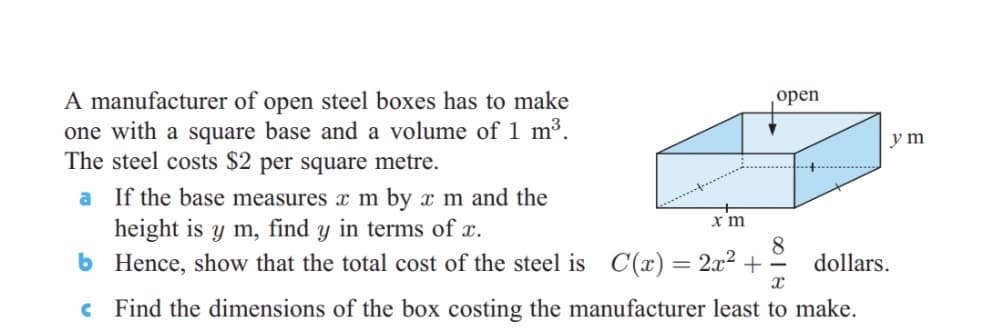A manufacturer of open steel boxes has to make
one with a square base and a volume of 1 m³.
The steel costs $2 per square metre.
оpen
y m
a If the base measures x m by x m and the
height is y m, find y in terms of x.
6 Hence, show that the total cost of the steel is
x m
C(x) = 2x² +
8.
dollars.
c Find the dimensions of the box costing the manufacturer least to make.
