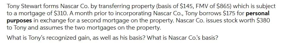 Tony Stewart forms Nascar Co. by transferring property (basis of $145, FMV of $865) which is subject
to a mortgage of $310. A month prior to incorporating Nascar Co., Tony borrows $175 for personal
purposes in exchange for a second mortgage on the property. Nascar Co. issues stock worth $380
to Tony and assumes the two mortgages on the property.
What is Tony's recognized gain, as well as his basis? What is Nascar Co's basis?
