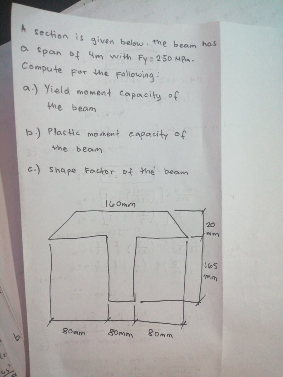 A section is given below. the beam has
a span of 4m with Fy = 250 MPa.
Compute por the Following:
a.) Yield moment capacity of
the beam
b.) Plastic mo ment eapacity of
the beam
C.) Shape Factor of the beam
160mm
20
mm
165
80mm
Somm
gomm
(21
