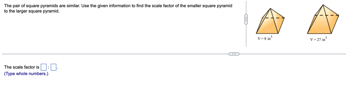 The pair of square pyramids are similar. Use the given information to find the scale factor of the smaller square pyramid
to the larger square pyramid.
V = 8 in
V = 27 in
...
The scale factor is
:
(Type whole numbers.)
