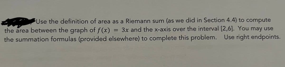 Use the definition of area as a Riemann sum (as we did in Section 4.4) to compute
the area between the graph of f(x) = 3x and the x-axis over the interval [2,6]. You may use
the summation formulas (provided elsewhere) to complete this problem. Use right endpoints.