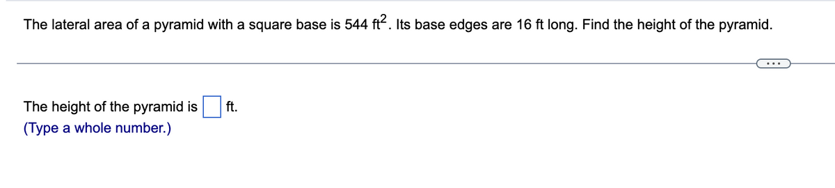 The lateral area of a pyramid with a square base is 544 ft. Its base edges are 16 ft long. Find the height of the pyramid.
The height of the pyramid is
ft.
(Type a whole number.)
