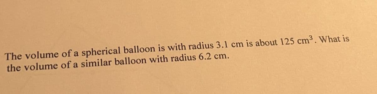 The volume of a spherical balloon is with radius 3.1 cm is about 125 cm³. What is
the volume of a similar balloon with radius 6.2 cm.