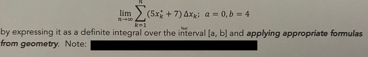 lim (5x + 7) Axk; a = 0, b = 4
n→∞
Text
by expressing it as a definite integral over the interval [a, b] and applying appropriate formulas
from geometry. Note:
k=1