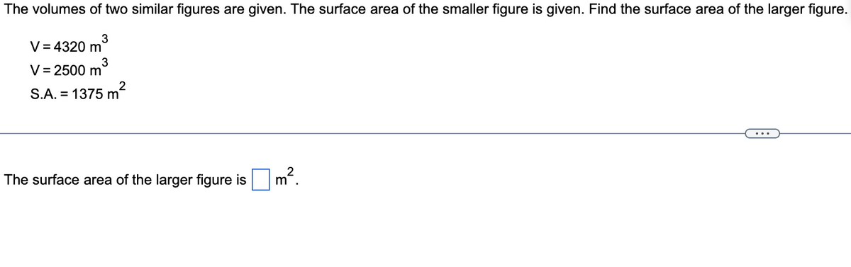 The volumes of two similar figures are given. The surface area of the smaller figure is given. Find the surface area of the larger figure.
3
V = 4320 m
3
V = 2500 m
2
S.A. = 1375 m
The surface area of the larger figure is
2
m
