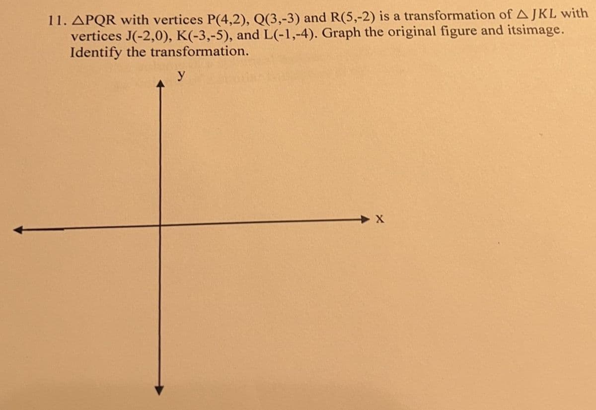 11. APQR with vertices P(4,2), Q(3,-3) and R(5,-2) is a transformation of AJKL with
vertices J(-2,0), K(-3,-5), and L(-1,-4). Graph the original figure and itsimage.
Identify the transformation.
y
X