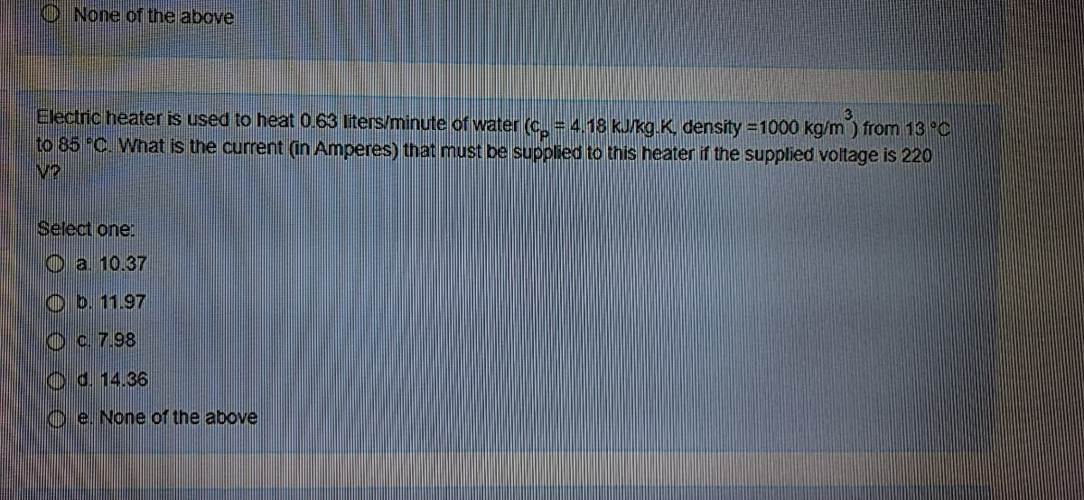 None of the above
Electric heater is used to heat 0.63 liters/minute of water (c. = 4.18 kJ/kg.K density =1000 kg/m ) from 13 °C
to 85 C. What is the current (in Amperes) that must be supplied to this heater if the supplied voltage is 220
V?
Select one:
O a 10.37
Ob. 11.97
Oc. 7.98
Od.14.36
O e. None of
he above
