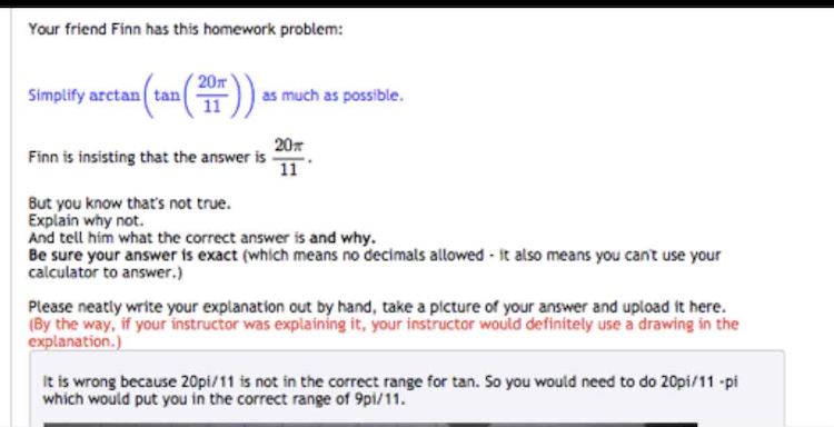 Your friend Finn has this homework problem:
20
Simplify arctan ( tan(
as much as possible.
20
Finn is insisting that the answer is
11
But you know that's not true.
Explain why not.
And tell him what the correct answer is and why.
Be sure your answer is exact (which means no decimals allowed - it also means you can't use your
calculator to answer.)
Please neatly write your explanation out by hand, take a picture of your answer and upload it here.
(By the way, if your instructor was explaining it, your instructor would definitely use a drawing in the
explanation.)
It is wrong because 20pi/11 is not in the correct range for tan. So you would need to do 20pi/11 -pi
which would put you in the correct range of 9pi/11.
