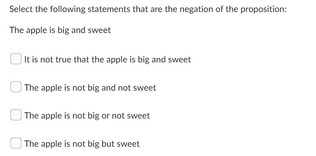 Select the following statements that are the negation of the proposition:
The apple is big and sweet
It is not true that the apple is big and sweet
The apple is not big and not sweet
The apple is not big or not sweet
The apple is not big but sweet