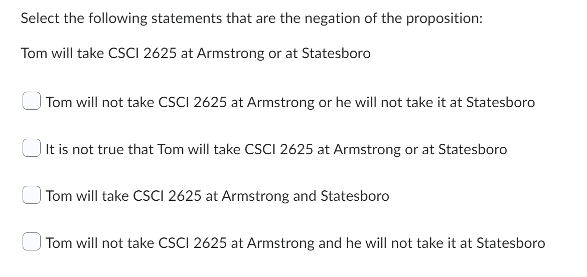 Select the following statements that are the negation of the proposition:
Tom will take CSCI 2625 at Armstrong or at Statesboro
Tom will not take CSCI 2625 at Armstrong or he will not take it at Statesboro
It is not true that Tom will take CSCI 2625 at Armstrong or at Statesboro
Tom will take CSCI 2625 at Armstrong and Statesboro
Tom will not take CSCI 2625 at Armstrong and he will not take it at Statesboro