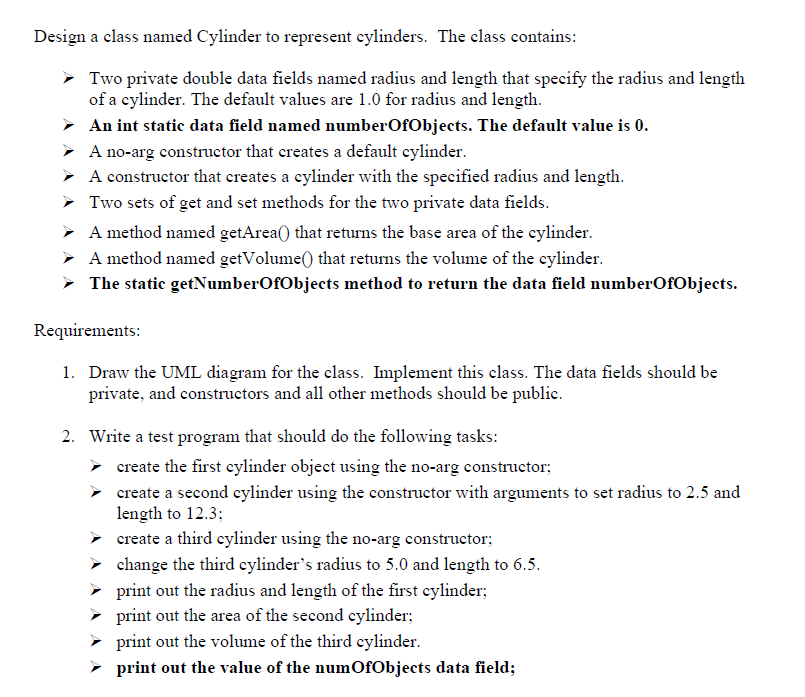 Design a class named Cylinder to represent cylinders. The class contains:
Two private double data fields named radius and length that specify the radius and length
of a cylinder. The default values are 1.0 for radius and length.
➤ An int static data field named numberOfObjects. The default value is 0.
➤ A no-arg constructor that creates a default cylinder.
➤ A constructor that creates a cylinder with the specified radius and length.
➤ Two sets of get and set methods for the two private data fields.
➤ A method named getArea() that returns the base area of the cylinder.
➤ A method named getVolume() that returns the volume of the cylinder.
➤ The static getNumberOfObjects method to return the data field numberOfObjects.
Requirements:
1. Draw the UML diagram for the class. Implement this class. The data fields should be
private, and constructors and all other methods should be public.
2. Write a test program that should do the following tasks:
➤ create the first cylinder object using the no-arg constructor;
create a second cylinder using the constructor with arguments to set radius to 2.5 and
length to 12.3;
➤
create a third cylinder using the no-arg constructor;
➤ change the third cylinder’s radius to 5.0 and length to 6.5.
➤
print out the radius and length of the first cylinder;
print out the area of the second cylinder;
print out the volume of the third cylinder.
print out the value of the numOfObjects data field;