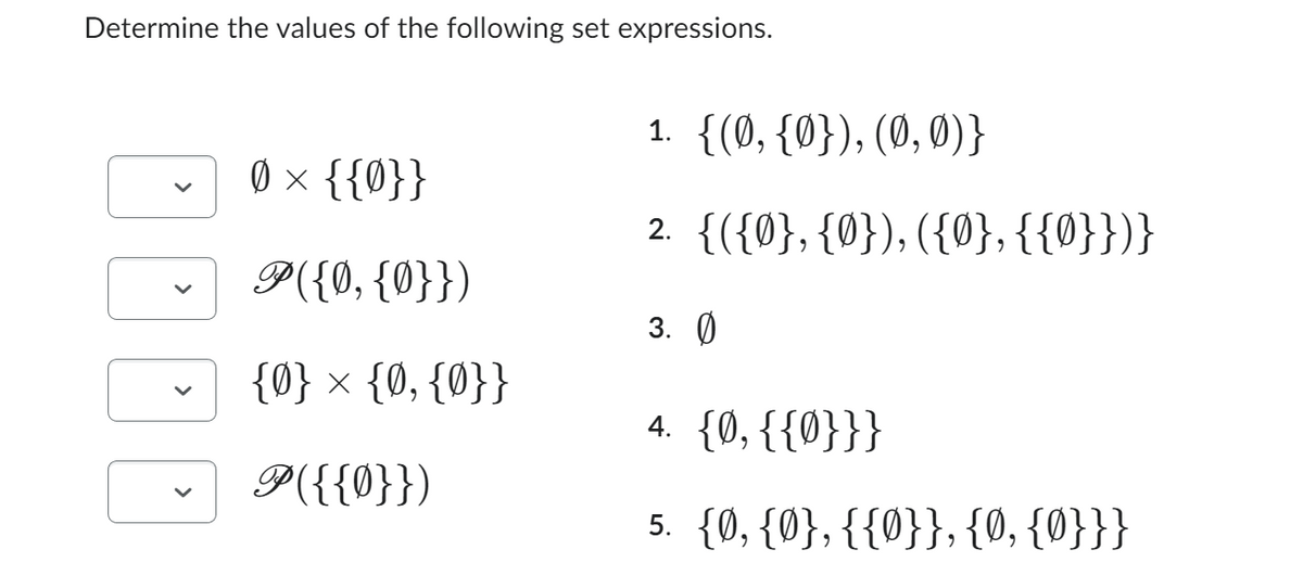 Determine the values of the following set expressions.
>
Ø × {{0}}
P({0, {0}})
{0} × {0, {0}}
P({{0}})
1. {(0, {0}), (0, 0)}
2. {({0}, {0}), ({0}, {{0}})}
3.0
4. {0, {{0}}}
5. {0, {0}, {{0}}, {0, {0}}}