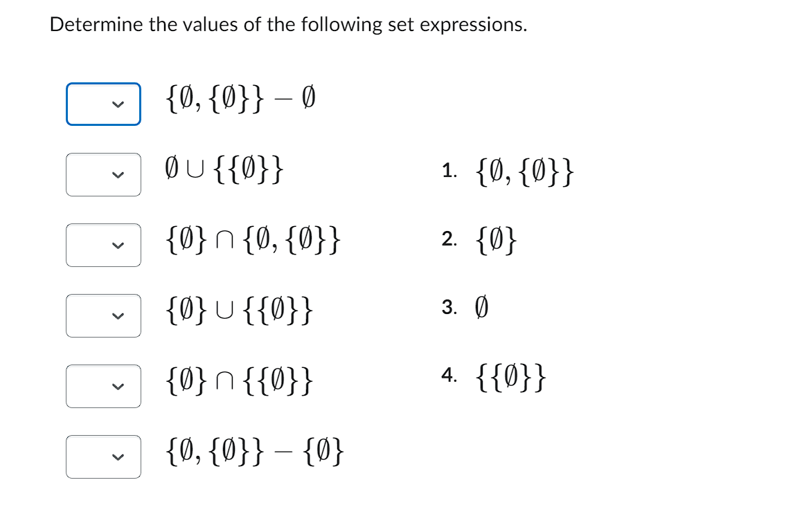 Determine the values of the following set expressions.
100
{0, {0}} - Ø
ØU{{0}}
{0} n {0, {0}}
{0} {{0}}
{0} n {{0}}
{0, {0}} - {0}
1. {0, {0}}
2. {0}
3. Ø
4. {{0}}