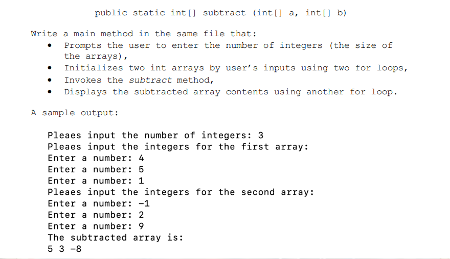 public static int[] subtract (int[] a, int[] b)
Prompts the user to enter the number of integers (the size of
the arrays),
Initializes two int arrays by user's inputs using two for loops,
Invokes the subtract method,
Displays the subtracted array contents using another for loop.
A sample output:
Pleaes input the number of integers: 3
Pleaes input the integers for the first array:
Enter a number: 4
Enter a number: 5
Enter a number: 1
Pleaes input the integers for the second array:
Enter a number: -1
Enter a number: 2
Enter a number: 9
The subtracted array is:
53-8
Write a main method in the same file that: