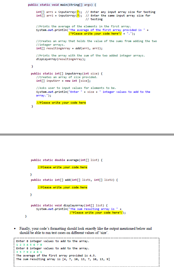 public static void main(String[] args) {
int[] arr1 = inputArray (?); // Enter any input array size for testing
int[] arr2 = inputArray (?); // Enter the same input array size for
// testing
//Prints the average of the elements in the first array.
System.out.println("The average of the first array provided is "
/*Please write your code here*/ + "-");
//Creates an array that holds the value of the sums from adding the two
//integer arrays.
int[] resultingArray = add(arr1, arr2);
//Prints the array with the sum of the two added integer arrays.
displayArray (resultingArray);
}
public static int[] inputArray (int size) {
//Creates an array of size provided.
int[] inputArr = new int [size];
//Asks user to input values for elements to be.
System.out.println("Enter" + size + "integer values to add to the
array.");
//Please write your code here
}
public static double average (int[] list) {
//Please write your code here
}
public static int[] add(int[] listi, int[] list2) {
//Please write your code here
}
public static void display Array(int[] list) {
System.out.println("The sum resulting array is " +
/*Please write your code here*/);
}
Finally, your code's formatting should look exactly like the output mentioned below and
should be able to run test cases on different values of 'size'.
Enter 8 integer values to add to the array.
1 2 3 4 5 6 7 8
Enter 8 integer values to add to the array.
3 5 7 9 2 4 6 1
The average of the first array provided is 4.5.
The sum resulting array is [4, 7, 10, 13, 7, 10, 13, 9]