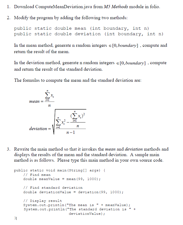 1. Download
ComputeMeanDeviation.java from M5 Methods module in folio.
2. Modify the program by adding the following two methods:
public static double mean (int boundary, int n)
public static double deviation (int boundary, int n)
In the mean method, generate n random integers = [0, boundary], compute and
return the result of the mean.
In the deviation method, generate n random integers = [0, boundary], compute
and return the result of the standard deviation.
The formulas to compute the mean and the standard deviation are:
n
Σx,
i=1
mean =
(x)
i=1
Σx².
deviation
i=1
n
=
n-1
3. Rewrite the main method so that it invokes the mean and deviation methods and
displays the results of the mean and the standard deviation. A sample main
method is as follows. Please type this main method in your own source code.
public static void main(String[] args) {
// Find mean
double meanValue = mean (99, 1000);
// Find standard deviation
double deviationValue = deviation (99, 1000);
// Display result
System.out.println("The mean is + meanValue);
System.out.println("The standard deviation is +
deviationValue);
"1
}|
n