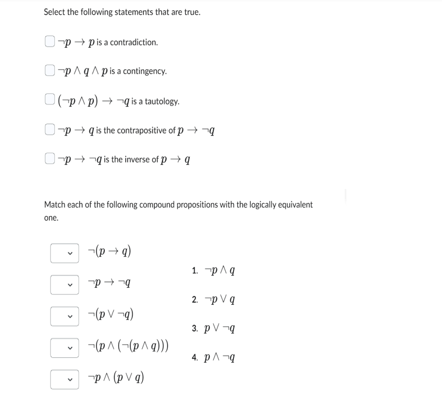 Select the following statements that are true.
pp is a contradiction.
p^q^p is a contingency.
(p^p) →q is a tautology.
pq is the contrapositive of p→→→q
Op →→q is the inverse of p→ q
Match each of the following compound propositions with the logically equivalent
one.
>
V
(p→q)
P→q
(pV¬q)
(p^(-(p^q)))
¬p ^ (p V q)
1. p/q
2. p V q
3. pV -q
4. p^ q