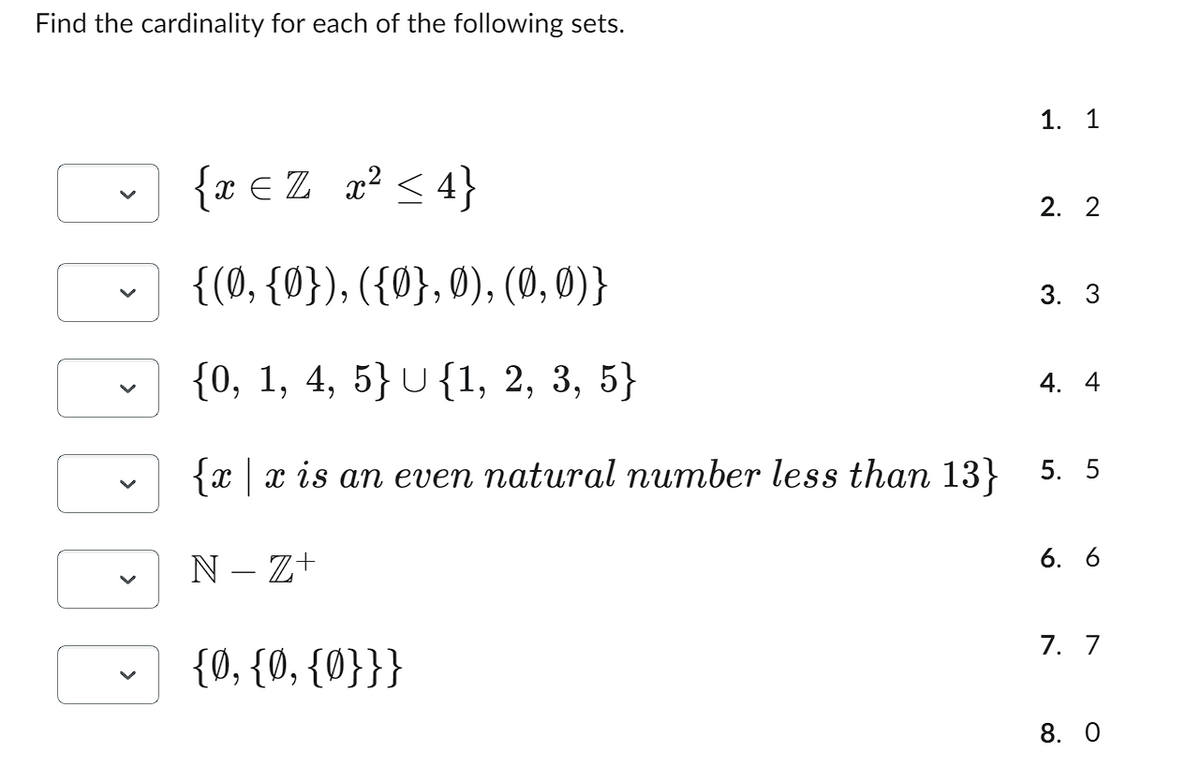 Find the cardinality for each of the following sets.
{ x = Z x² ≤ 4}
{(0, {0}), ({0}, 0), (0, 0)}
{0, 1, 4, 5} U{1, 2, 3, 5}
{x | x is an even natural number less than 13} 5.5
N-Z+
1. 1
{0, {0, {0}}}
2. 2
3. 3
4. 4
6. 6
7. 7
8. 0