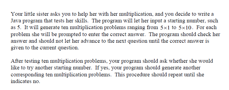 Your little sister asks you to help her with her multiplication, and you decide to write a
Java program that tests her skills. The program will let her input a starting number, such
as 5. It will generate ten multiplication problems ranging from 5×1 to 5×10. For each
problem she will be prompted to enter the correct answer. The program should check her
answer and should not let her advance to the next question until the correct answer is
given to the current question.
After testing ten multiplication problems, your program should ask whether she would
like to try another starting number. If yes, your program should generate another
corresponding ten multiplication problems. This procedure should repeat until she
indicates no.