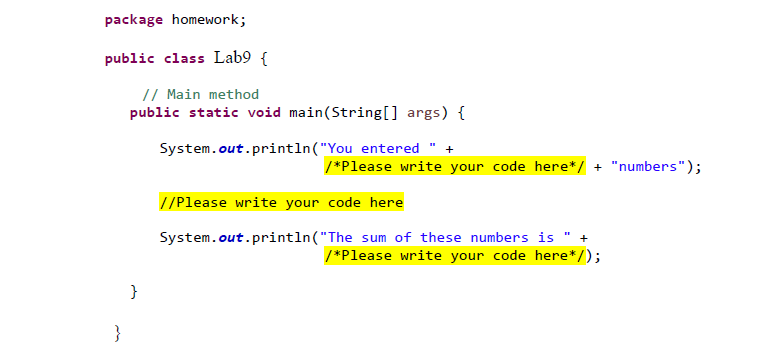 package homework;
public class Lab9 {
// Main method
public static void main(String[] args) {
System.out.println("You entered +
//Please write your code here
System.out.println("The sum of these numbers is " +
/*Please write your code here*/);
}
}
/*Please write your code here*/ + "numbers");