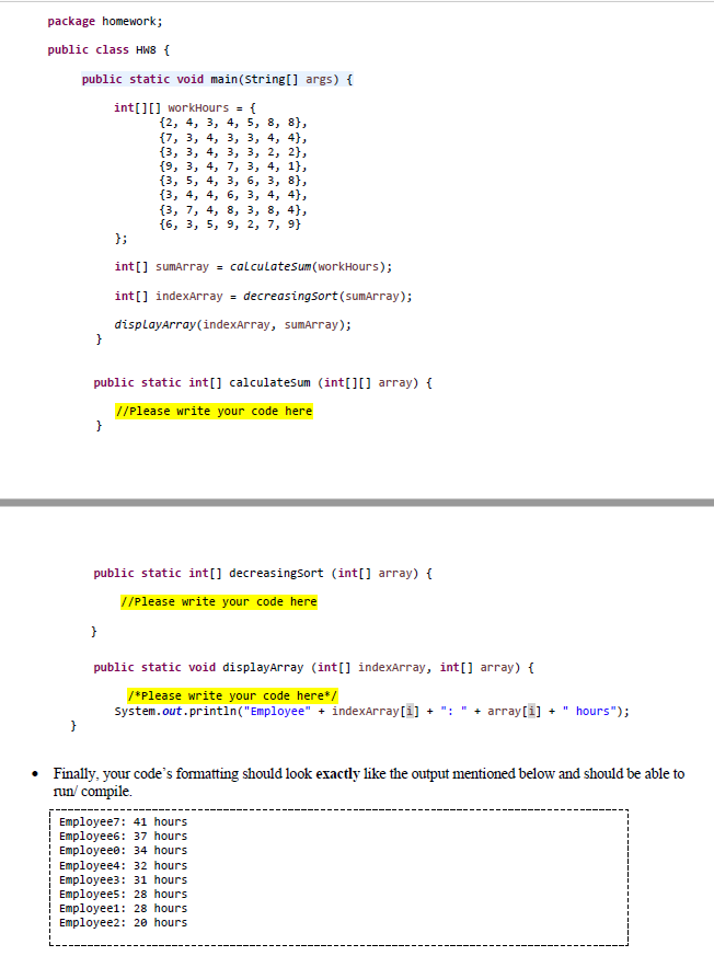 package homework;
public class HW8 {
public static void main(String[] args) {
int[][] workHours = {
{2, 4, 3, 4, 5, 8, 8},
{7, 3, 4, 3, 3, 4, 4),
(3, 3, 4, 3, 3, 2, 2),
{9, 3, 4, 7, 3, 4, 1},
{3, 5, 4, 3, 3, 8},
(3, 4, 4, 6, 3, 4, 4),
{3, 7, 4, 8, 3, 8, 4},
{6, 3, 5, 9, 2, 7, 9)
};
int[] sumArray = calculatesum (workHours);
int[] indexArray = decreasingsort (sumArray);
displayArray (indexArray, sumArray);
}
public static int[] calculatesum (int[][] array) {
//Please write your code here
}
public static int[] decreasingsort (int[] array) {
//Please write your code here
}
public static void display Array (int[] indexArray, int[] array) {
/*Please write your code here*/
System.out.println("Employee" + indexArray[i] + + array[i] +
"hours");
}
Finally, your code's formatting should look exactly like the output mentioned below and should be able to
run/compile.
Employee7: 41 hours
Employee6: 37 hours
Employeee: 34 hours
Employee4: 32 hours
Employee3: 31 hours
Employees: 28 hours
Employee1: 28 hours
Employee2: 20 hours