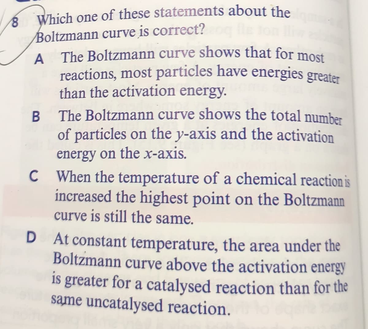 reactions, most particles have energies greater
Which one of these statements about the
Boltzmann curve is correct?
A
A The Boltzmann curve shows that for most
than the activation energy.
The Boltzmann curve shows the total number
of particles on the y-axis and the activation
energy on the x-axis.
C When the temperature of a chemical reaction is
increased the highest point on the Boltzmann
curve is still the same.
D At constant temperature, the area under the
Boltzmann curve above the activation energy
is greater for a catalysed reaction than for the
same uncatalysed reaction.
