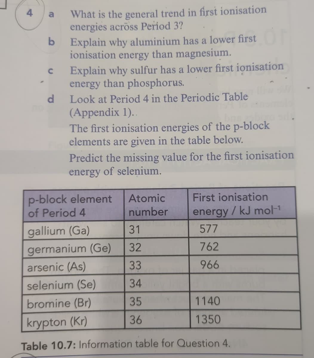 What is the general trend in first ionisation
energies across Period 3?
4
a
Explain why aluminium has a lower first
ionisation energy than magnesium.
Explain why sulfur has a lower first ionisation
energy than phosphorus.
Look at Period 4 in the Periodic Table
(Appendix 1)..
The first ionisation energies of the p-block
elements are given in the table below.
Predict the missing value for the first ionisation
energy of selenium.
d
bas
p-block element
of Period 4
Atomic
First ionisation
number
energy/ kJ mol-1
gallium (Ga)
31
577
germanium (Ge)
32
762
arsenic (As)
33
966
selenium (Se)
34
bromine (Br)
35
1140
36
1350
krypton (Kr)
Table 10.7: Information table for Question 4.
