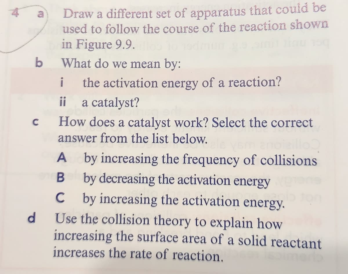 Draw a different set of apparatus that could be
used to follow the course of the reaction shown
in Figure 9.9.
b
What do we mean by:
i
the activation energy of a reaction?
ii
a catalyst?
How does a catalyst work? Select the correct
answer from the list below.
A by increasing the frequency of collisions
B by decreasing the activation energy
C by increasing the activation energy.
d.
Use the collision theory to explain how
increasing the surface area of a solid reactant
increases the rate of reaction.
