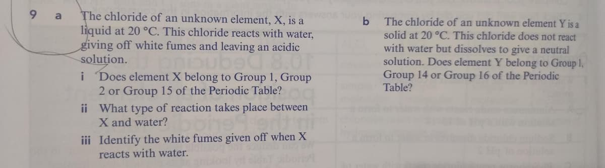 9.
The chloride of an unknown element, X, is a
liquid at 20 °C. This chloride reacts with water,
giving off white fumes and leaving an acidic
solution.
Does element X belong to Group 1, Group
2 or Group 15 of the Periodic Table?
Tewans uo
The chloride of an unknown element Y is a
solid at 20 °C. This chloride does not react
with water but dissolves to give a neutral
solution. Does element Y belong to Group 1,
Group 14 or Group 16 of the Periodic
Table?
3Degnciud
i
ii What type of reaction takes place between
X and water?
iii Identify the white fumes given off when X
reacts with water.
