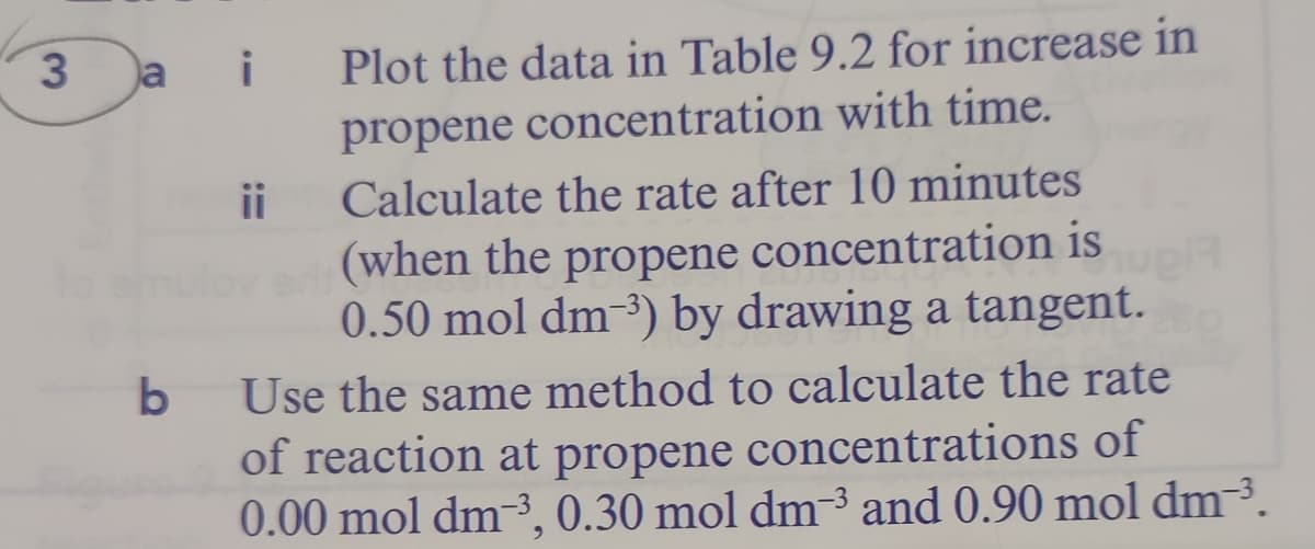 a
i
Plot the data in Table 9.2 for increase in
propene concentration with time.
ii
Calculate the rate after 10 minutes
(when the propene concentration is
0.50 mol dm-3) by drawing a tangent.
Use the same method to calculate the rate
of reaction at propene concentrations of
0.00 mol dm-3, 0.30 mol dm³ and 0.90 mol dm-3.
3
