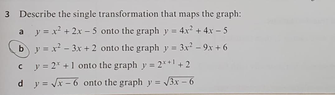 3.
Describe the single transformation that maps the graph:
a y = x² + 2x – 5 onto the graph y = 4x² + 4x - 5
b y = x² – 3x + 2 onto the graph y = 3x² – 9x + 6
c y = 2* +1 onto the graph y = 2*+1 + 2
%3D
d y = Jx – 6 onto the graph y = /3x – 6
