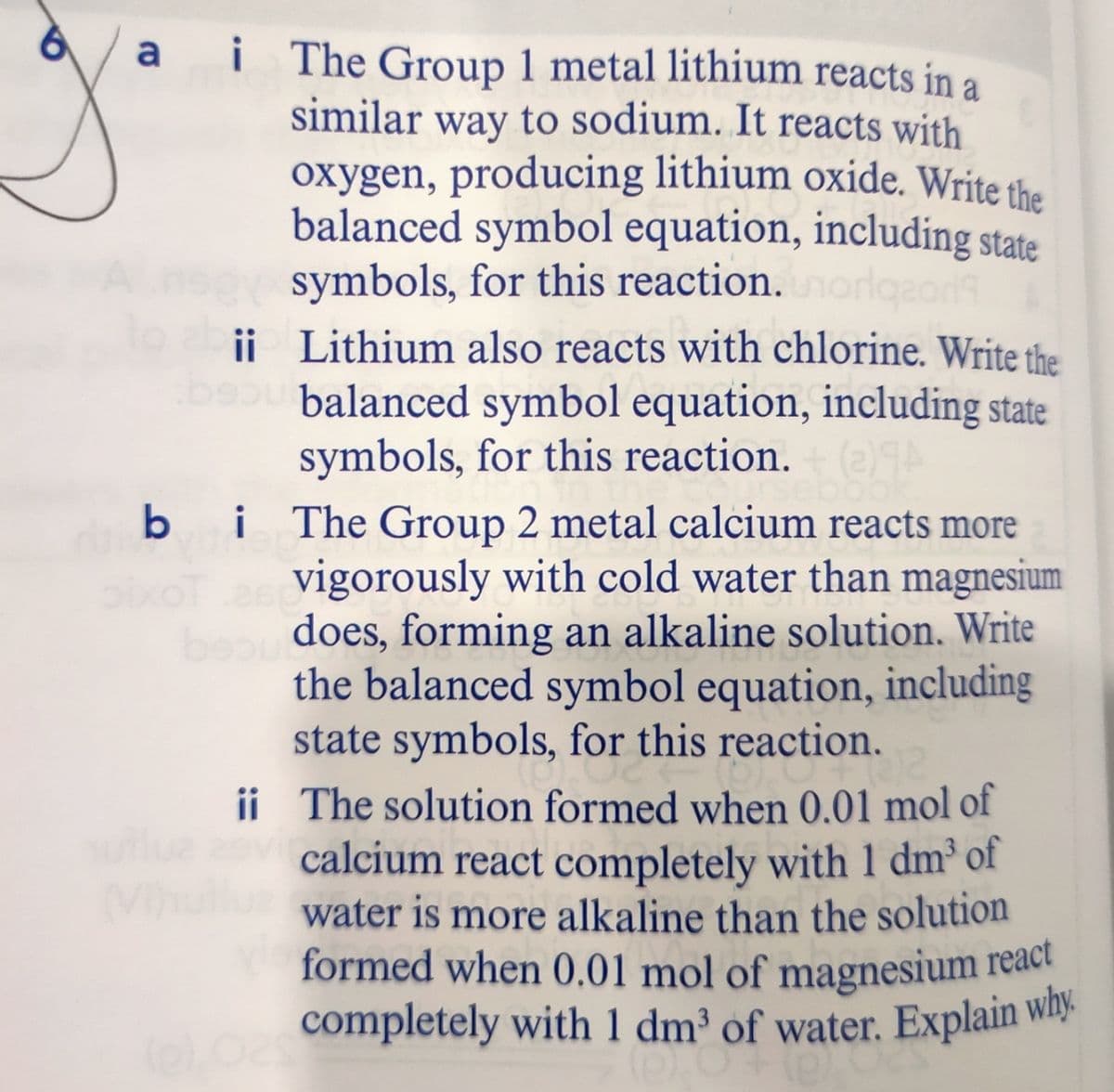 completely with 1 dm³ of water. Explain why.
formed when 0.01 mol of magnesium react
i
i The Group 1 metal lithium reacts in a
similar way to sodium. It reacts with
a
oxygen, producing lithium oxide. Write the
balanced symbol equation, including state
symbols, for this reaction.
ii Lithium also reacts with chlorine. Write the
be balanced symbol equation, including state
symbols, for this reaction.
i The Group 2 metal calcium reacts more
vigorously with cold water than magnesium
does, forming an alkaline solution. Write
the balanced symbol equation, including
state symbols, for this reaction.
b i
ii The solution formed when 0.01 mol of
calcium react completely with 1 dm³ of
water is more alkaline than the solution
