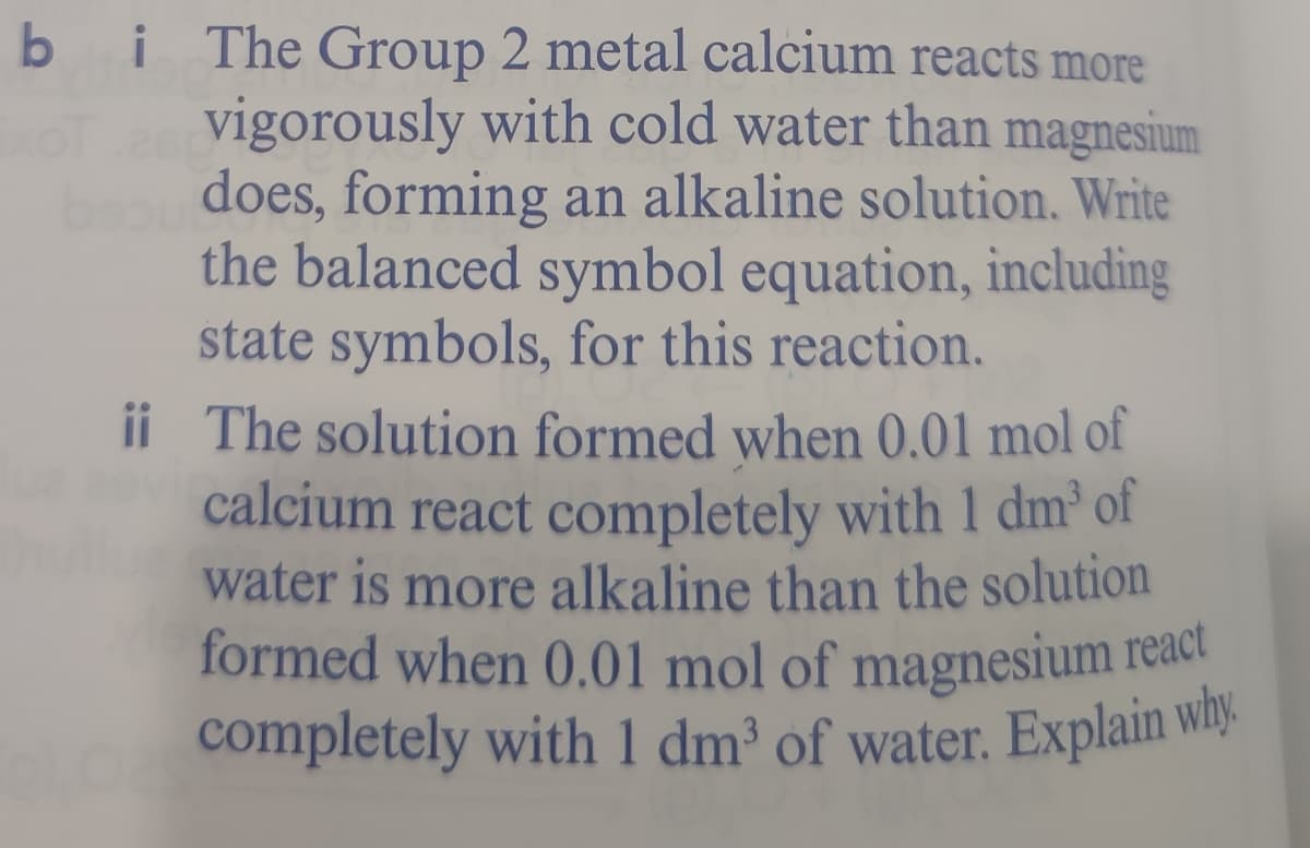 formed when 0.01 mol of magnesium react
completely with 1 dm³ of water. Explain why.
b i The Group 2 metal calcium reacts more
vigorously with cold water than magnesium
does, forming an alkaline solution. Write
the balanced symbol equation, including
state symbols, for this reaction.
ii The solution formed when 0.01 mol of
calcium react completely with 1 dm of
water is more alkaline than the solution
