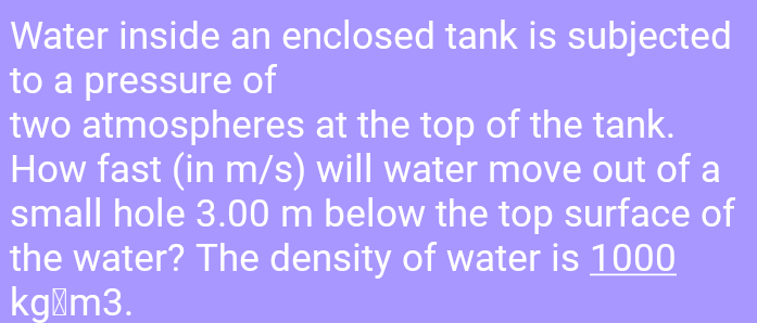 Water inside an enclosed tank is subjected
to a pressure of
two atmospheres at the top of the tank.
How fast (in m/s) will water move out of a
small hole 3.00 m below the top surface of
the water? The density of water is 1000
kgim3.
