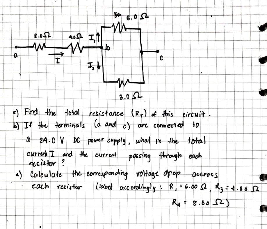 3.0 2
e) Find the Hotal resistance (R) of this circuit
b) If the terminals la and c) are connected to
a 24.0 V DC power supply, what 1s the total
current I and the curreat passing through cach
recistor ?
) Caleulate the correspending voltage dpop
accros s
tach resistor
(labet acc ordingly: R,=6.00 Q, Rz ÷4.60 2
Ry= 8.002)
