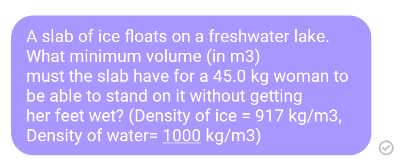 A slab of ice floats on a freshwater lake.
What minimum volume (in m3)
must the slab have for a 45.0 kg woman to
be able to stand on it without getting
her feet wet? (Density of ice = 917 kg/m3,
Density of water= 1000 kg/m3)
