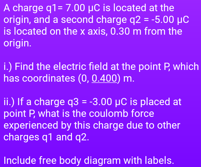 A charge q1= 7.00 µC is located at the
origin, and a second charge q2 = -5.00 µC
is located on the x axis, 0.30 m from the
origin.
i.) Find the electric field at the point P, which
has coordinates (0, 0.400) m.
ii.) If a charge q3 = -3.00 µC is placed at
point P, what is the coulomb force
experienced by this charge due to other
charges q1 and q2.
Include free body diagram with labels.
