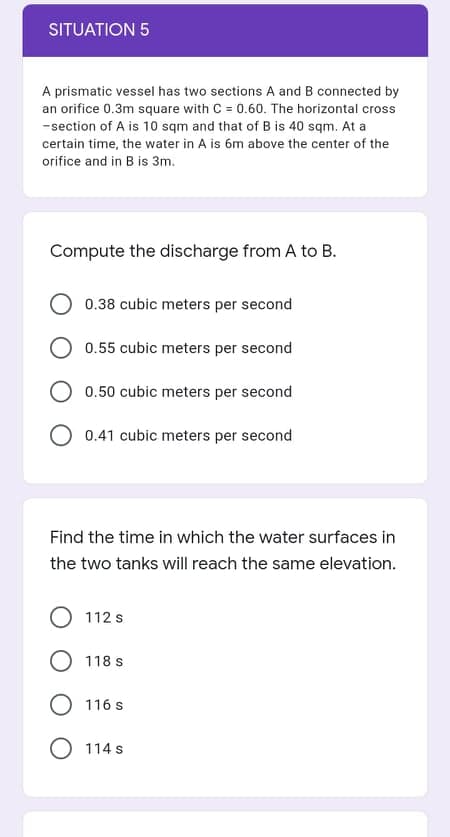 SITUATION 5
A prismatic vessel has two sections A and B connected by
an orifice 0.3m square with C = 0.60. The horizontal cross
-section of A is 10 sqm and that of B is 40 sqm. At a
certain time, the water in A is 6m above the center of the
orifice and in B is 3m.
Compute the discharge from A to B.
0.38 cubic meters per second
O 0.55 cubic meters per second
0.50 cubic meters per second
O 0.41 cubic meters per second
Find the time in which the water surfaces in
the two tanks will reach the same elevation.
O 112 s
O 118 s
116 s
O 114 s
