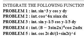 INTEGRATE THE FOLLOWING FUNCTION
PROBLEM 1: int. sin^3 y cos y dy
PROBLEM 2: int.cos^4x sinx dx
PROBLEM 3: int. sin y-1/3 cos y-1/3 dy
PROBLEM 4: int. (8 – 3sin2x)*cos 2xdx
PROBLEM 5: int. cos 2t dt/(1+sin2t)^4
