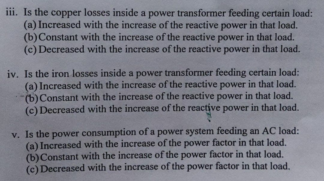 iii. Is the copper losses inside a power transformer feeding certain load:
(a) Increased with the increase of the reactive power in that load.
(b)Constant with the increase of the reactive power in that load.
(c) Decreased with the increase of the reactive power in that load.
iv. Is the iron losses inside a power transformer feeding certain load:
(a) Increased with the increase of the reactive power in that load.
(b)Constant with the increase of the reactive power in that load.
(c) Decreased with the increase of the reactive power in that load.
v. Is the power consumption of a power system feeding an AC load:
(a) Increased with the increase of the power factor in that load.
(b)Constant with the increase of the power factor in that load.
(c) Decreased with the increase of the power factor in that load.
