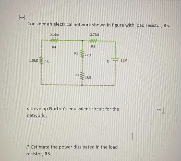 Consider an electrical network shown in figure with load resistor, R5.
2.2kn
2.7kn
ww
R4
R1
R2
7kn
1.8kn
RS
12V
R3
1kn
į Develop Norton's equivalent circuit for the
network.
ii. Estimate the power dissipated in the load
resistor, R5.
